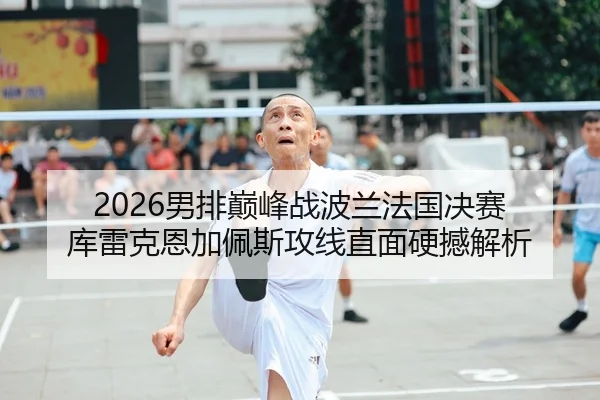 2026男排巅峰战波兰法国决赛 库雷克恩加佩斯攻线直面硬撼解析 - yaxin